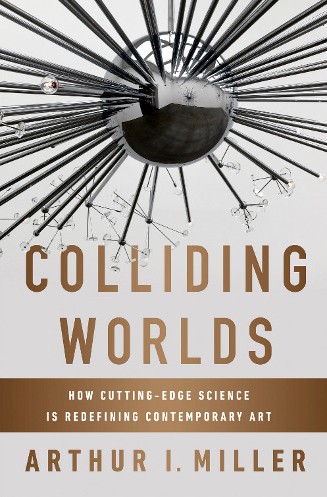 “Colliding Worlds: How Cutting-Edge Science is Redefining Contemporary Art” the new book of Arthur I. Miller
